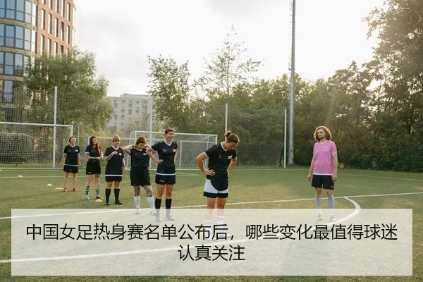 中国女足热身赛名单公布后，哪些变化最值得球迷认真关注